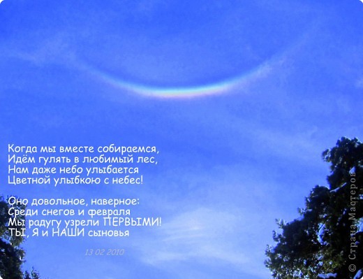 это фото было снято 13 февраля 2010 года, накануне праздника Влюблённых. В тот день мы семьёй гуляли в лесу. Это был выходной день, папа (мой супруг) был дома, то есть гуляли МЫ ВСЕ! Закопавшись в снег детскими лопатками, мы уставили в небо глаза, а небо - разулыбалось )))) РАДУГА! почему-то вверх ногами :) стих сочинился практически сразу, поэтому является неотъемлемой частью снимка :)