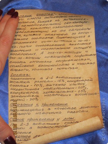 это и есть описание!
Описание препарата
"Витаминки счастья" - представитель нового класса антидепрессивных препаратов, приготовленный по оригинальной технологии. Каждая из витаминок - это самостоятельный сбалансированный комплекс, избирательно воздействующий на те структуры мозга, которые отвечают за эмоциональное состояние. Содержащиеся в витаминках хи-хи-хи-тропин и ха-ха-ха-гидрин способствуют выделению эндорфина и поддержанию хорошего настроения. А уху-ху-моноиды и охо-хо-варины повышают сопротивляемость организма неприятностям, ослабляют беспокойство и чувство тревоги, усиливая пофигизм.
Состав
содержание в 1-й витаминке: экстракт радости - 15%, концентрат счастья - 10%, вытяжка улыбок, идентичная натуральным - 20%, концентрат удовольствия - 25%, заменитель настроения восстановленный - 30%.
Показания к применению
Рекомендуется в качестве дополнительного источника радости.
Способ применения и дозы
По 2-3 витаминки счастья в сутки в зависимости от настроения. По пятницам и дням рождения допускается повышение дозы до 5-7 витаминок. Курс приема препарата может быть повторен после перерыва (1 год).
Побочное действие
Вызывает зависимость, на которую наплевать во время дальнейшего приема.
Передозировка
Случаев передозировки при приеме препарата в рекомендуемых дозах не отмечено. При значительном превышении рекомендуемых доз возможны случаи гиперсчастья, головокружение, расстройства со стороны мускульной части лица.
Форма выпуска
Свиток с бантиком.
В стеклянной таре вместе с инструкцией по применению.
Условия хранения
В сухом месте, при любой температуре, в защищенном от грусти месте.
Срок годности
Неограничен.
Использовать 1 раз в год
Порядок отпуска
Отпускается без рецепта, в день рождения
(фото 4)