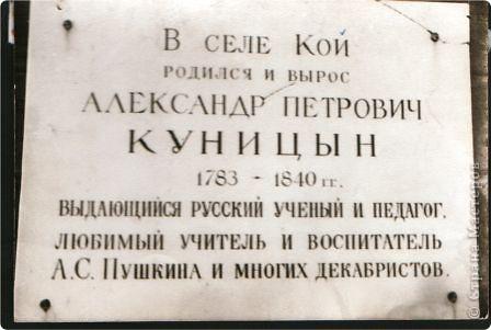 Кой – родина А.П. Куницина, самого любимого учителя А.С. Пушкина. 
Александр Петрович Куницын родился в 1783 году в семье дьячка Троицкой церкви.  Первым учебным заведением, где Александр Куницын постигал азы науки, было Кашинское духовное училище. Потом он продолжает учебу в Тверской семинарии,  Санкт-Петербургском педагогическом институте, в Геттенгенском и Парижском университетах. 
Вернувшись  на родину в звании адъюнкт-профессора, в 1811 году определяется на службу в Царскосельский лицей. На своих лекциях профессор Куницын говорил лицеистам о цели общества, об идеалах добра, свободы и справедливости, о правах и обязанностях правительства, осуждал тиранию, отмечал решающую роль народа в выборе власти. 
Умер Александр Петрович Куницын 1 августа 1840 года и похоронен в Петербурге на Георгиевском кладбище (Большая Охта). 
Мемориальная доска на стене нашей Койской школы. (фото 32)