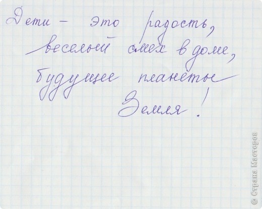 совсем забыл про ответ на вопрос моих одноклассников! (вопрос: "Какую роль играют дети в жизни?")
Вот некоторые из них:
Я думаю что дети не только большая радость в жизни их родителей, но, и естественно продолжение рода. Дети это надежда родителей!
                                                             (Попова Олеся)
Дети играют очень большую роль в жизни. Дети- это будущее_ это чудо родителей! Дети самое главное на земле!!!
                                                                (Влад Улиско)
Дети- Это взрослые в детстве. они наполняют дом счастьем!
                                                        (Алина Одинцова)
Дети играют большую роль в жизни взрослых. Дети- Будущее (страны), поколения. 
                                                            (Витя Соловьёв)
Дети - это цветы жизни! Гордость и опора родителей! 
                                                               (Катя Орлова) (фото 10)