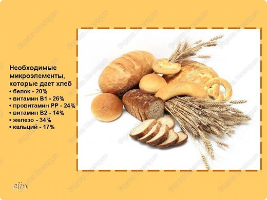 Слайд 3
Хлеб даёт нашему организму белки, углеводы, полезные микроэлементы, что необходимо для работы мозга. В хлебе содержится витамин В, который укрепляет нервную систему, память, улучшает пищеварение. Хлебная корочка помогает нашему организму противостоять многим раковым заболеваниям. 
Ученые-медики считают, что взрослый человек должен съедать в сутки 300-500г хлеба, при тяжелой работе все 700г. Детям, подросткам нужно 150-400г хлеба. Почти половину своей энергии человек берёт от хлеба.  (фото 3)