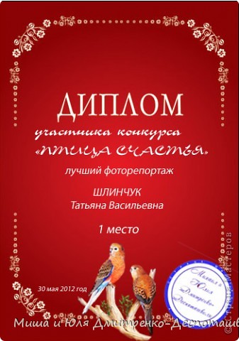 1 место – ТУЗНЕЧИК и ARAMAT 55

ТУЗНЕЧИК, молодец, что  не побоялись взять в дом кроху-птенчика с улицы, выкормили его. Я то знаю, как это нелегко и боязно. Ваши фото светились любовью и заботой о нем. Вы сразу покорили наше сердце! 
ARAMAT 55 – человечек, который не только выложил фото своего любимца-попугайчика, но и подошел к конкурсу творчески. Поделка-оригами удивительно похожа на пернатый оригинал. Мы любовались! И радовались!

Эти люди получают от нас красные дипломы победителей (пример которого Вы видите на фото) и обещанный ролик со своими фото. 

Диплом для ТУЗНЕЧИК 
http://narod.ru/disk/50449484001.54526949f967f8ef7e0b8122c3f76d60/1%20%D0%BC%D0%B5%D1%81%D1%82%D0%BE%20%D0%A8%D0%BB%D0%B8%D0%BD%D1%87%D1%83%D0%BA.jpg.html

Диплом для ARAMAT 55 
http://narod.ru/disk/50449486001.1ff87bb639e8783768ddbe5452bd2792/1%20%D0%BC%D0%B5%D1%81%D1%82%D0%BE.%20%D0%A3%D0%B3%D1%80%D0%BE%D0%B2%D0%B0%D1%82%D0%BE%D0%B2%D0%B0.jpg.html (фото 2)