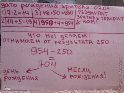 На этом наш урок не заканчивается!Ещё один сюрприз:ещё один фокус!На этот раз математический:)Для хорошего исполнения его надо хорошо запомнить!Итак объясню на словах(если будет не понятно  посмотрите на фото):фокус заключается в том,что мы отгадываем дату рождения незнакомого зрителя,но при этом ему надо зделать  пару математических решений.Итак,представим что у нашего зрителя дата рождения 7 апреля(07.04).Что мы ему приказываем делать:умножить число его рождения на 2.К результату прибавить 5.Результат умножить на 50.И к этому результату прибавить месяц его рождения.Этот результат он должен сказать нам вслух.А мы в уме от этого результата отнимаем 250.Получается трёхзначное или четырёх значное число в котором первые две или одна цифра число его рождения,а остальные две или одна-месяц его рождения.Фуухх..надеюсь,понятно объяснила! (фото 19)