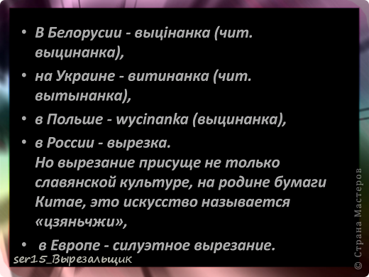 Характерной чертой народных вырезок из бумаги является их симметричное построение. Зеркальная симметрия (например, в изображениях древа жизни) даёт ощущение уравновешенности и покоя. Очень часто симметричные узоры, ритмически повторяясь, становятся элементами орнамента. Это достигается или путем складывания из бумаги в несколько раз, или наклеиванием изображений друг около друга. Сюжетные выцинанки вырезали свободно, от руки, не складывая бумагу. Это обычно изображения деревенской свадьбы, полевых работ и других сценок из жизни крестьян. В Белоруссии выцинанки стали вырезать с XVI, когда появилась первая бумажная мельница (паперня). По установившемуся обычаю каждый год перед Пасхой крестьянки украшали ими своё жильё. Старые выцинанки снимались и заменялись новыми. Кое-где их обновляли и к Рождеству. (фото 10)