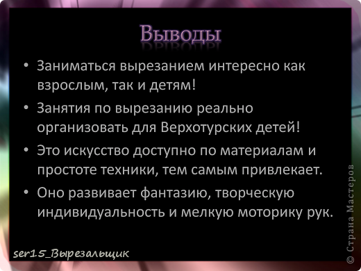 Казалось бы, несерьёзный для мастера материал - бумага, непрочный, неосновательный. Но стоит взять в умелые руки обычный лист, сложить его пополам, вырезать по невидимым контурам, развернуть и получить… чудо. Преображение всегда чудо. То, что заставляет восхищённо развести руками, восторженно ахнуть.
А сейчас, это искусство эволюционировало и превратилось в технику создания потрясающих резных композиций. Легкие линии-мазки, гибкие силуэты... Элегантное искусство!
Возвращаюсь к теме своего проекта и хочу сказать, что не только мы, дети, смешиваем понятия, и термины это очень распространено среди тех, кто режет из бумаги. Просто термин "вытынанка" прижился, стал таким привычным, что вобрал в себя и все то, что вытынанкой не является.
Главное, чтобы работы нравились людям! (фото 44)