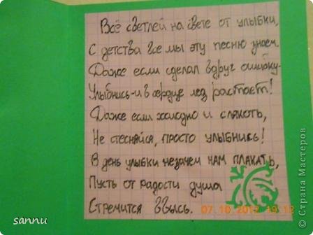 внутри у меня стишок:
все светлей на свете от улыбки,
с детства все мы эту песню знаем.
даже если сделал вдруг ошибку-
улыбнись - и в сердце лед растает!
даже если холодно и слякоть,
не стесняйся просто улыбнись!
в день улыбки не зачем нам плакать,
пусть от радости душа стремится ввысь (фото 2)