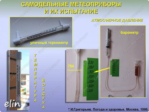 Узнать какая будет погода, конечно, можно или из телевизионных выпусков, или в Интернете, или из газет, но самое верное — пойти опытным путём. Вместе с родителями я смастерил несложные метеоприборы из подручных материалов:
- барометр. Уровень жидкости в трубке поднимается и опускается в зависимости от атмосферного давления. Для того, чтобы человеку было комфортно, атмосферное давление должно быть равно 750 мм. ртутного столба. Если атмосферное давление отклоняется, хоть на 10 мм, в ту или иную сторону, это сказывается на здоровье человека.
- использовал уличный термометр. Резкие перепады температур значительно угнетают самочувствие человека.
(барометр сделан из двух шприцов и трубки от капельницы, жидкость - вода с марганцовкой) (фото 14)