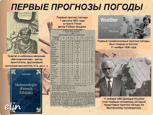 Само слово метеорология, впервые употребил Аристотель в 4 веке до нашей эры. Греки развешивали на столбах специально подготовленные прогнозы. По ним ориентировались рыбаки, крестьяне и путешественники.  
Первый в истории прогноз погоды появился 1 августа 1861 года в газете Times за авторством Роберта Фицроя. Самый первый телевизионный прогноз погоды был показан в Англии 11 ноября 1936 года.   (фото 5)