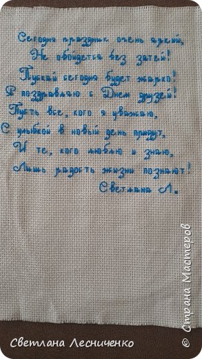 Так я ещё и придумала вышить поздравления на открыточку. ХМММ сижу я такая и думаю , а не даст ли мне Машенька по шапке за такое самоуправство . Ведь в задании то у нас написано руками. Написала сначала Машеньке , получила одобрение идея моя понравилась , тем более Маша сказала что такого точно не у кого не будет, и меня прорвало . Давай искать стих к дню друзей. 
Вот такое мне очень понравилось и я его отшила. (фото 4)