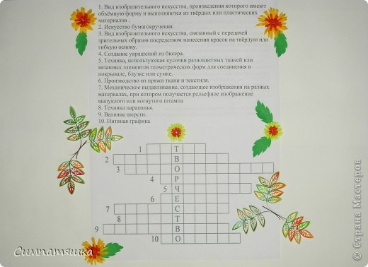 Мне выпала дата - день рождения кроссворда. И я решила составить кроссворд. Поскольку я писать красиво и чертить ровно еще не умею, то все распечатали. А украсила я его цветочками и листиками, которые я научилась делать на кружке, куда я хожу вот уже 2 год. Цветочки сделаны из разрезанных наискосок полосочек, а листочки - это квиллинг на расческе.
Основным словом кроссворда я поставила ТВОРЧЕСТВО, ведь все кто находится в нашей Стране Мастеров занимаются именно этим - творят.
 (фото 1)